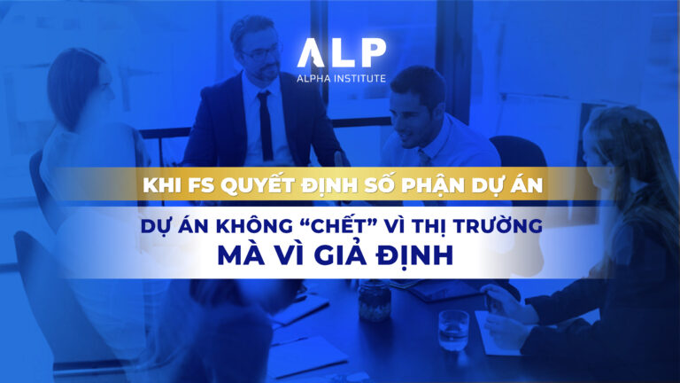KHI FS QUYẾT ĐỊNH SỐ PHẬN DỰ ÁN: DỰ ÁN KHÔNG “CHẾT” VÌ THỊ TRƯỜNG, MÀ VÌ GIẢ ĐỊNH