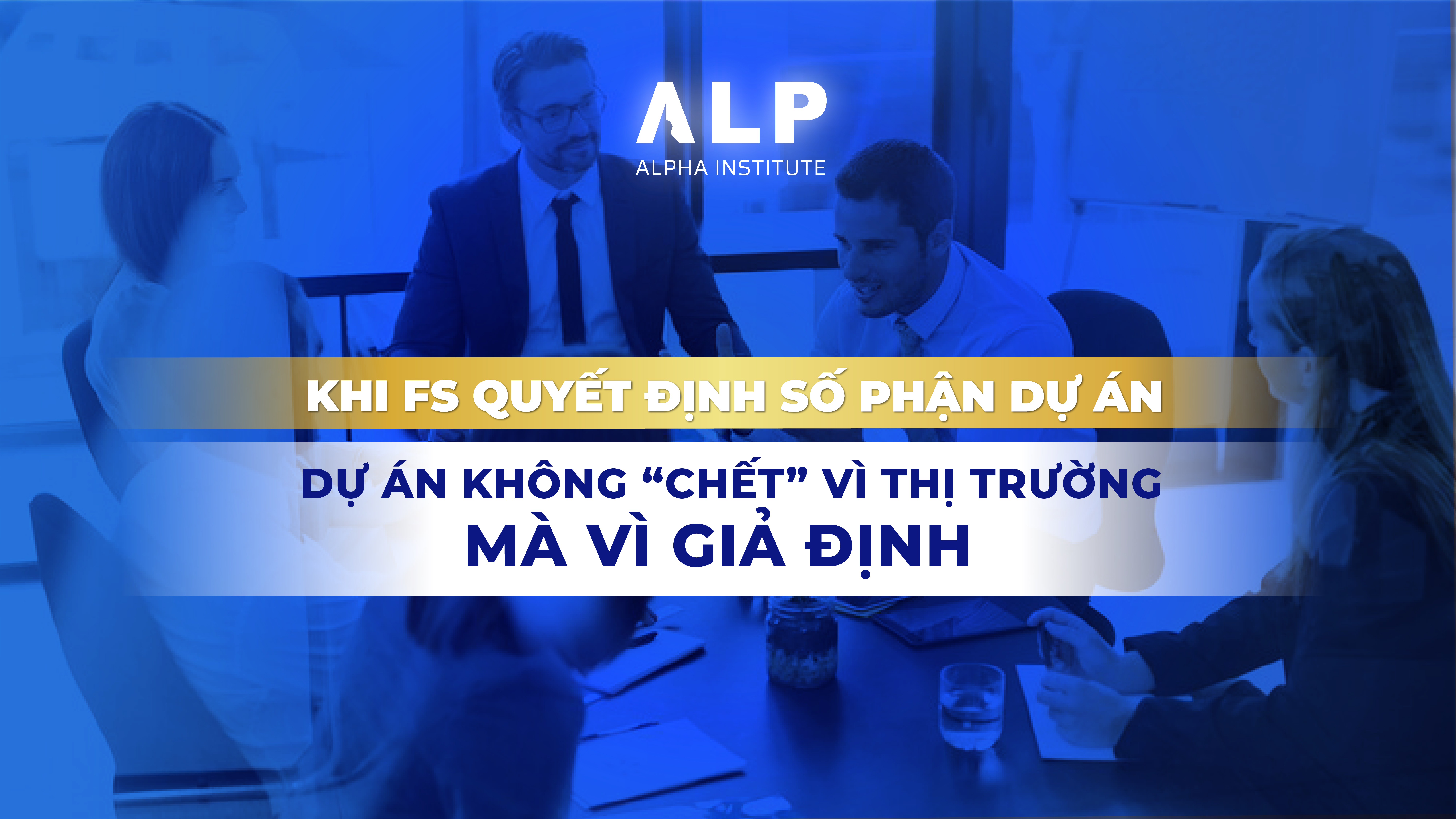 KHI FS QUYẾT ĐỊNH SỐ PHẬN DỰ ÁN: DỰ ÁN KHÔNG “CHẾT” VÌ THỊ TRƯỜNG, MÀ VÌ GIẢ ĐỊNH